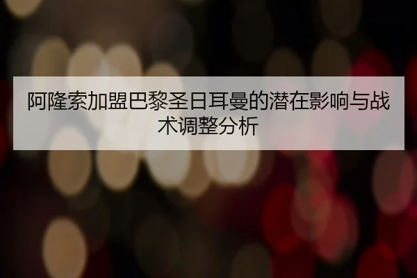 阿隆索加盟巴黎圣日耳曼的潜在影响与战术调整分析